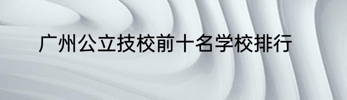 广州公立技校前十名学校排行