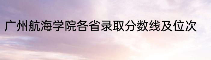 广州航海学院各省录取分数线及位次
