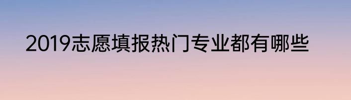 2019志愿填报热门专业都有哪些
