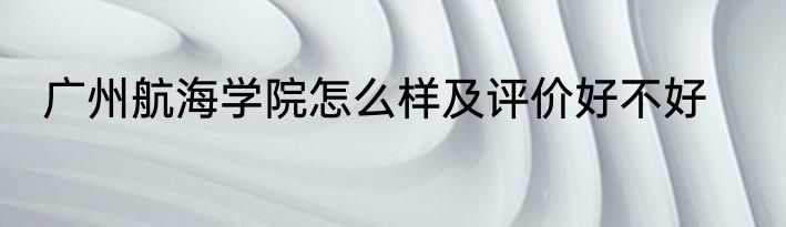 广州航海学院怎么样及评价好不好