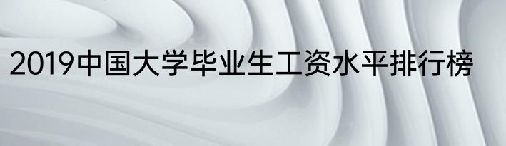2019中国大学毕业生工资水平排行榜