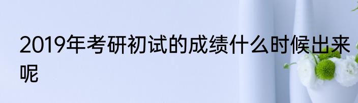 2019年考研初试的成绩什么时候出来呢