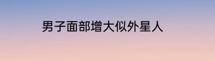男子面部增大似外星人