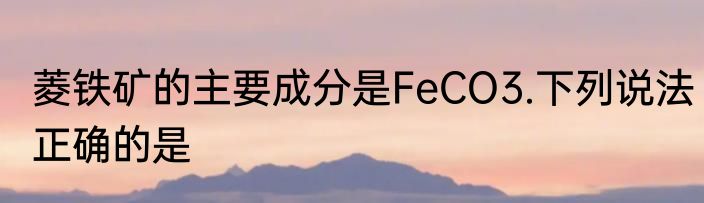 菱铁矿的主要成分是FeCO3.下列说法正确的是