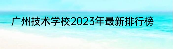 广州技术学校2023年最新排行榜