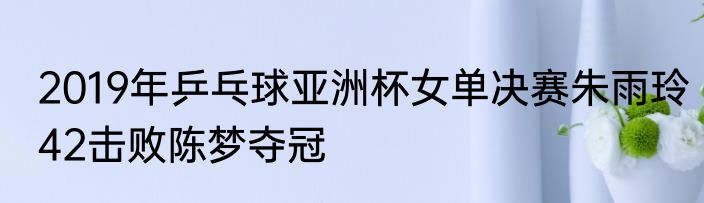 2019年乒乓球亚洲杯女单决赛朱雨玲42击败陈梦夺冠