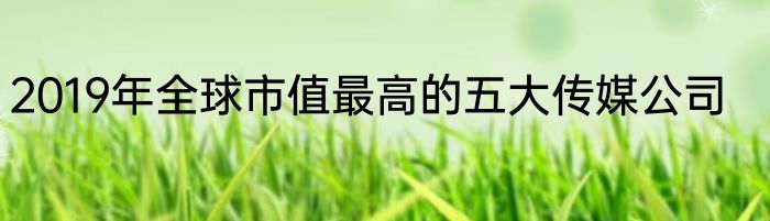 2019年全球市值最高的五大传媒公司
