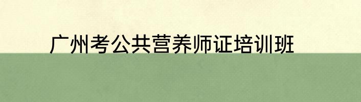 广州考公共营养师证培训班