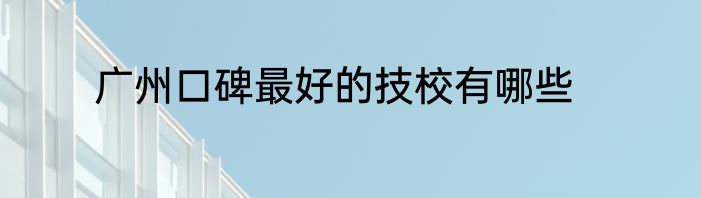 广州口碑最好的技校有哪些