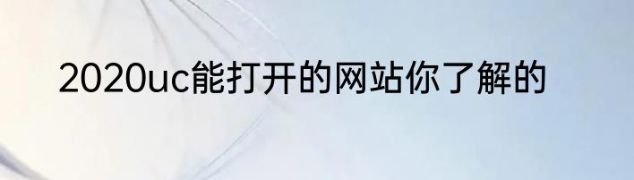 2020uc能打开的网站你了解的