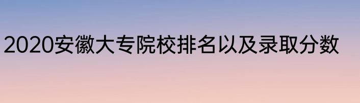 2020安徽大专院校排名以及录取分数