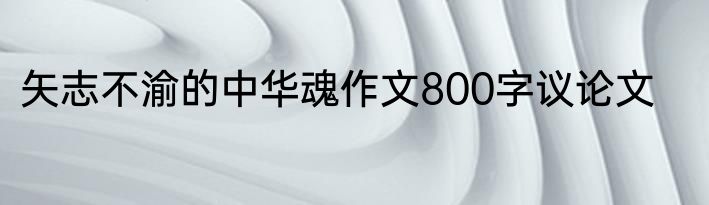 矢志不渝的中华魂作文800字议论文