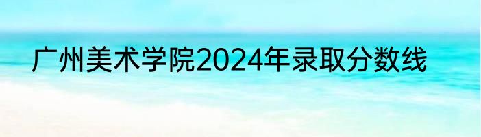 广州美术学院2024年录取分数线