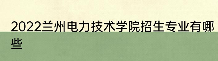 2022兰州电力技术学院招生专业有哪些