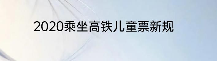 2020乘坐高铁儿童票新规