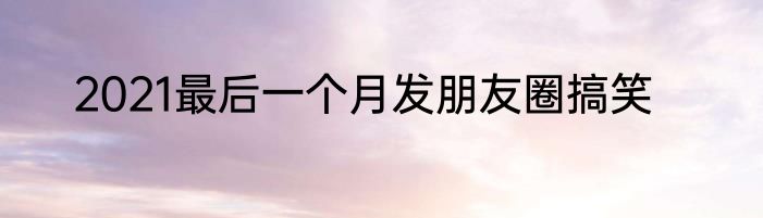 2021最后一个月发朋友圈搞笑