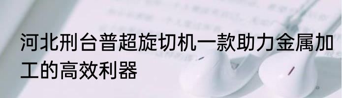 河北刑台普超旋切机一款助力金属加工的高效利器