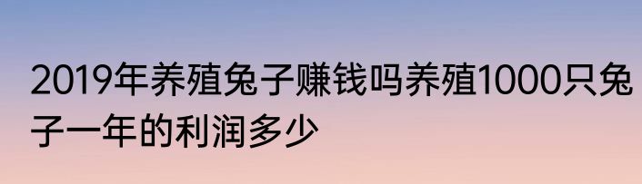 2019年养殖兔子赚钱吗养殖1000只兔子一年的利润多少