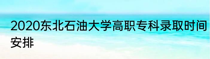 2020东北石油大学高职专科录取时间安排