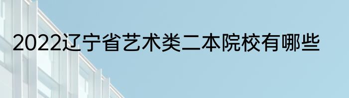 2022辽宁省艺术类二本院校有哪些