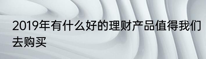 2019年有什么好的理财产品值得我们去购买