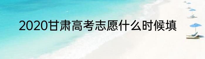 2020甘肃高考志愿什么时候填