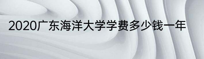 2020广东海洋大学学费多少钱一年