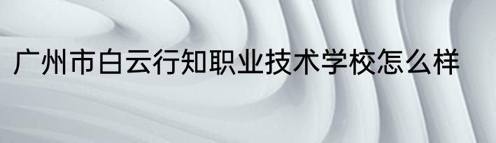 广州市白云行知职业技术学校怎么样
