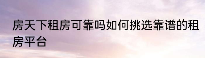 房天下租房可靠吗如何挑选靠谱的租房平台