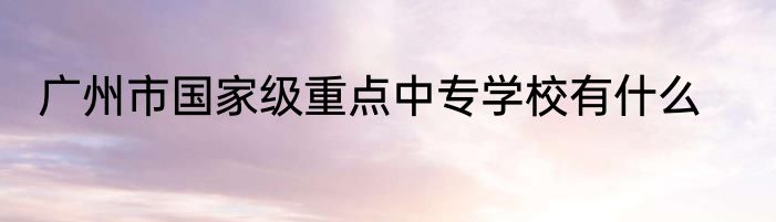 广州市国家级重点中专学校有什么