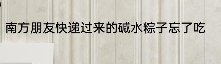南方朋友快递过来的碱水粽子忘了吃