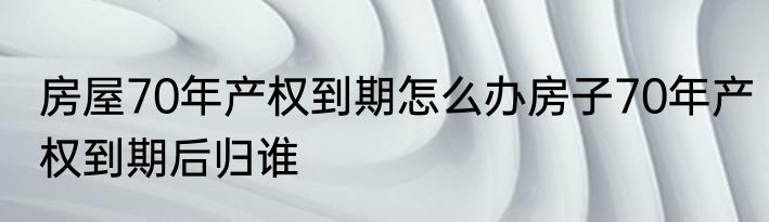 房屋70年产权到期怎么办房子70年产权到期后归谁
