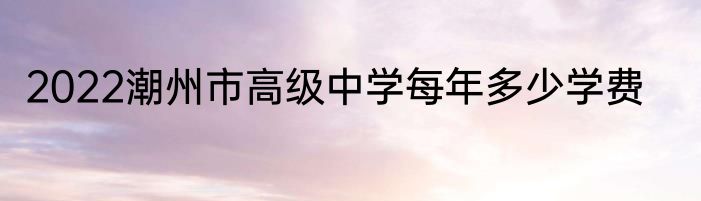2022潮州市高级中学每年多少学费