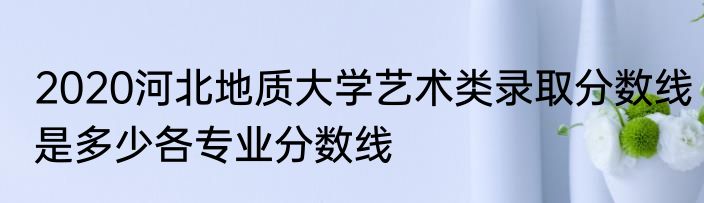2020河北地质大学艺术类录取分数线是多少各专业分数线