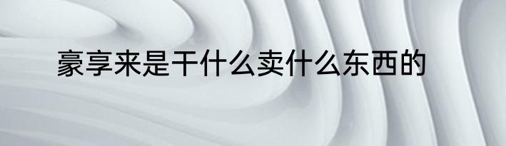 豪享来是干什么卖什么东西的