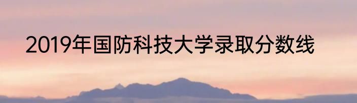 2019年国防科技大学录取分数线