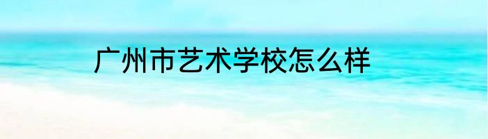 广州市艺术学校怎么样