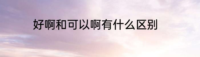 好啊和可以啊有什么区别