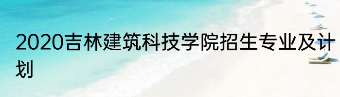 2020吉林建筑科技学院招生专业及计划