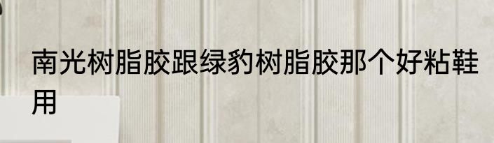 南光树脂胶跟绿豹树脂胶那个好粘鞋用