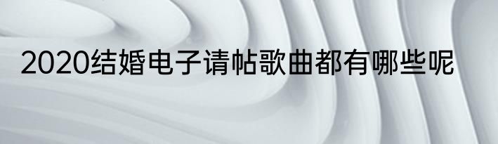 2020结婚电子请帖歌曲都有哪些呢