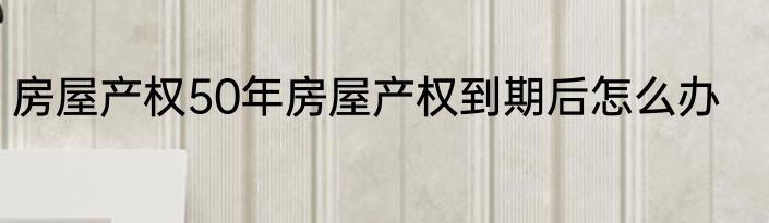 房屋产权50年房屋产权到期后怎么办