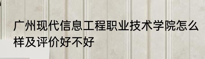 广州现代信息工程职业技术学院怎么样及评价好不好