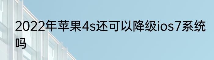 2022年苹果4s还可以降级ios7系统吗