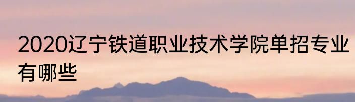 2020辽宁铁道职业技术学院单招专业有哪些