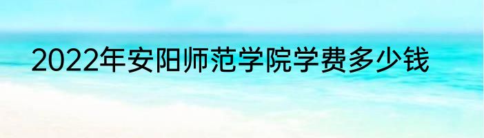 2022年安阳师范学院学费多少钱