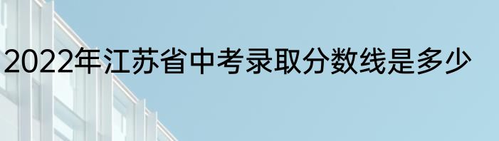 2022年江苏省中考录取分数线是多少