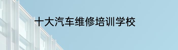 十大汽车维修培训学校