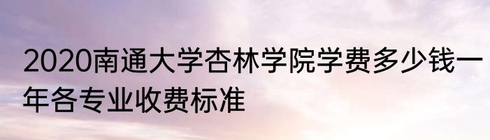 2020南通大学杏林学院学费多少钱一年各专业收费标准