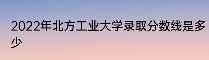 2022年北方工业大学录取分数线是多少